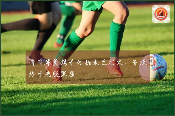 昔日球员携手对抗米兰尤文，齐沃终于洗脱冤屈