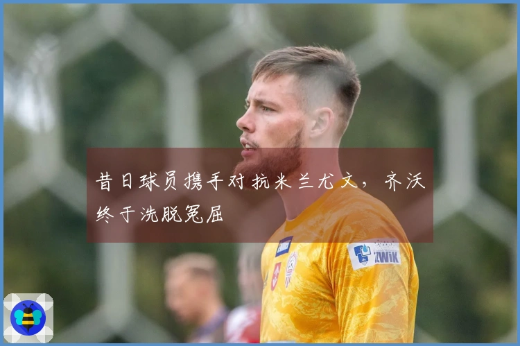 昔日球员携手对抗米兰尤文，齐沃终于洗脱冤屈