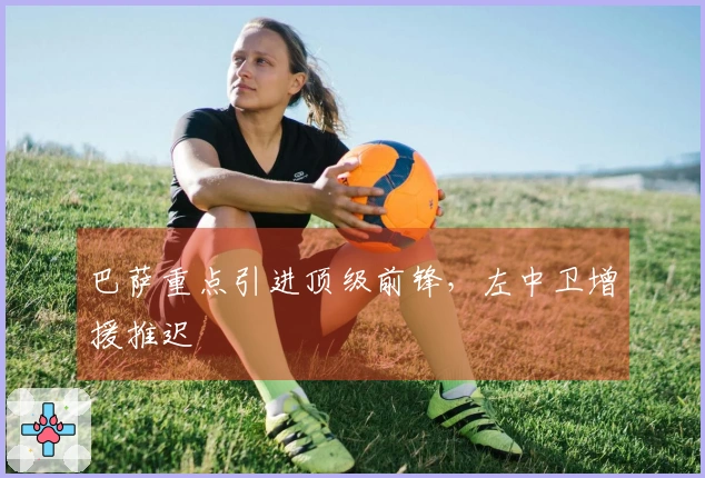 巴萨重点引进顶级前锋，左中卫增援推迟