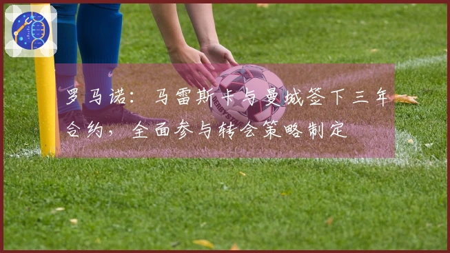 罗马诺：马雷斯卡与曼城签下三年合约，全面参与转会策略制定